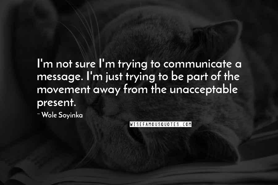 Wole Soyinka Quotes: I'm not sure I'm trying to communicate a message. I'm just trying to be part of the movement away from the unacceptable present.