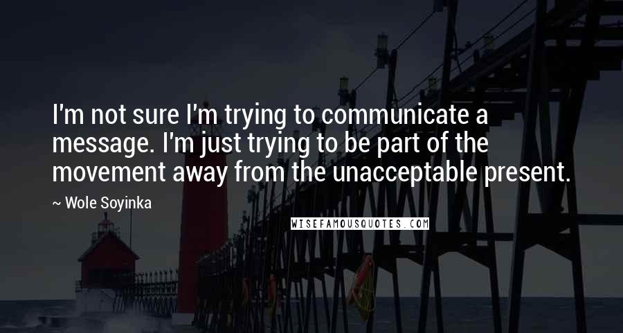 Wole Soyinka Quotes: I'm not sure I'm trying to communicate a message. I'm just trying to be part of the movement away from the unacceptable present.