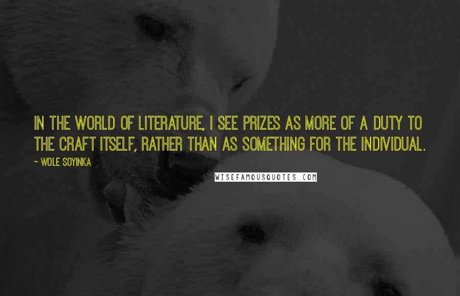 Wole Soyinka Quotes: In the world of literature, I see prizes as more of a duty to the craft itself, rather than as something for the individual.