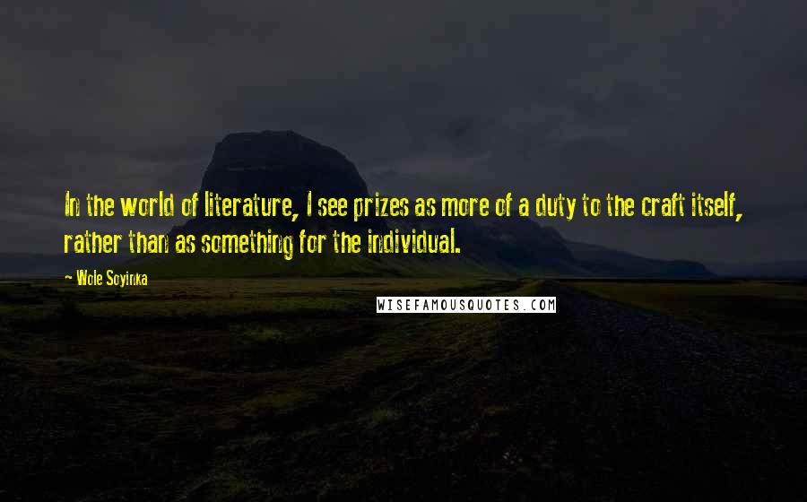 Wole Soyinka Quotes: In the world of literature, I see prizes as more of a duty to the craft itself, rather than as something for the individual.
