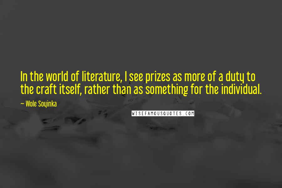 Wole Soyinka Quotes: In the world of literature, I see prizes as more of a duty to the craft itself, rather than as something for the individual.