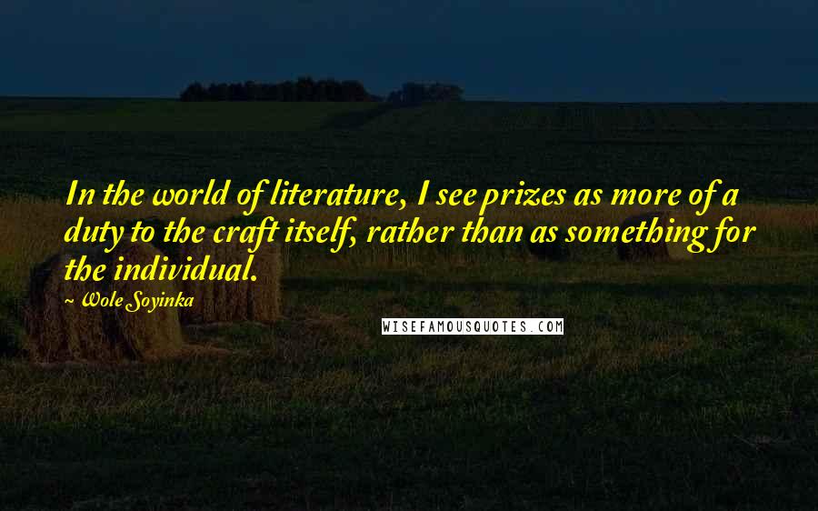 Wole Soyinka Quotes: In the world of literature, I see prizes as more of a duty to the craft itself, rather than as something for the individual.