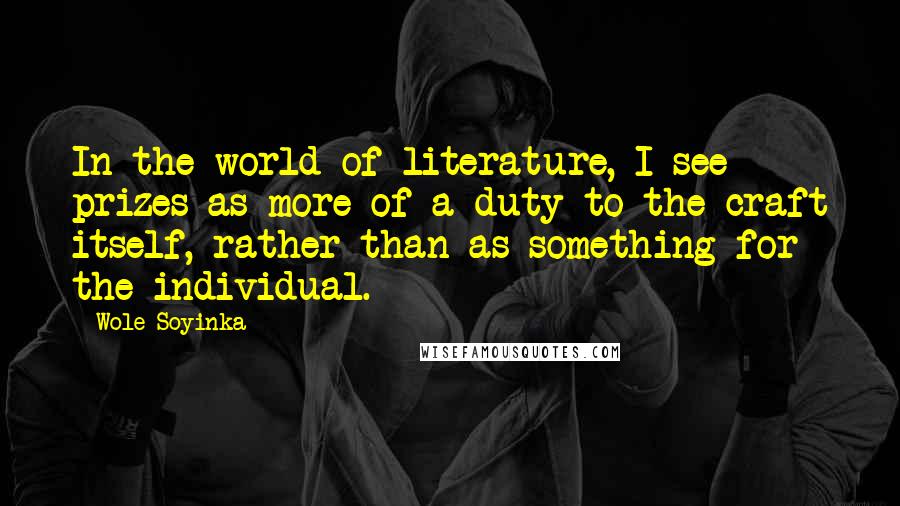 Wole Soyinka Quotes: In the world of literature, I see prizes as more of a duty to the craft itself, rather than as something for the individual.