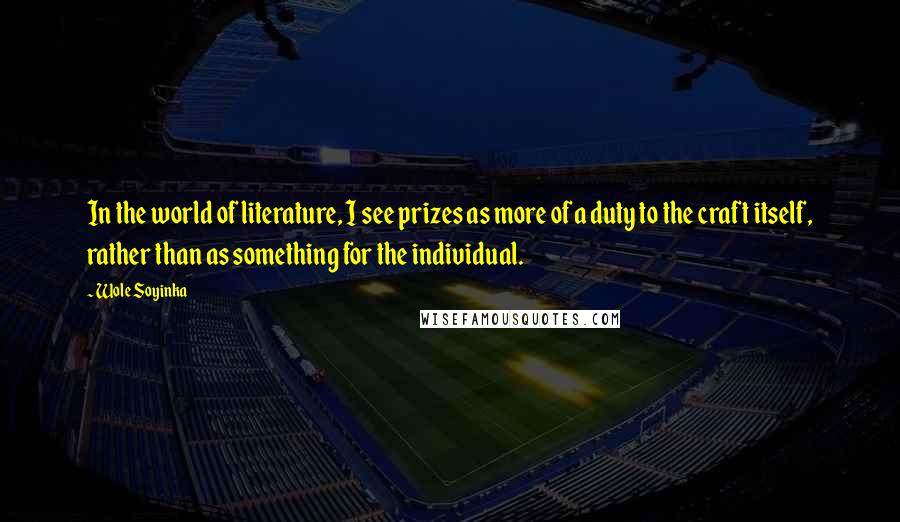 Wole Soyinka Quotes: In the world of literature, I see prizes as more of a duty to the craft itself, rather than as something for the individual.