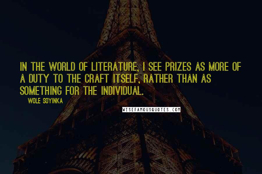 Wole Soyinka Quotes: In the world of literature, I see prizes as more of a duty to the craft itself, rather than as something for the individual.