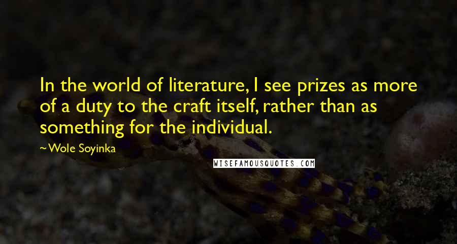 Wole Soyinka Quotes: In the world of literature, I see prizes as more of a duty to the craft itself, rather than as something for the individual.