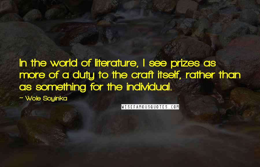 Wole Soyinka Quotes: In the world of literature, I see prizes as more of a duty to the craft itself, rather than as something for the individual.