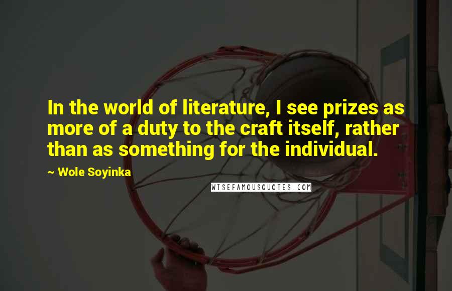 Wole Soyinka Quotes: In the world of literature, I see prizes as more of a duty to the craft itself, rather than as something for the individual.