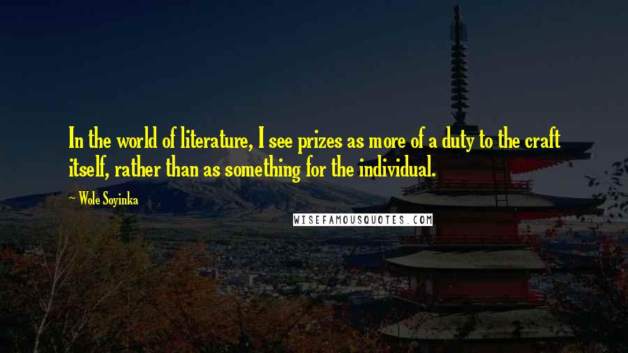 Wole Soyinka Quotes: In the world of literature, I see prizes as more of a duty to the craft itself, rather than as something for the individual.