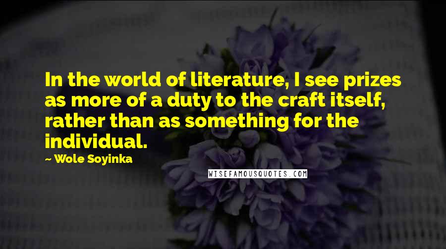 Wole Soyinka Quotes: In the world of literature, I see prizes as more of a duty to the craft itself, rather than as something for the individual.