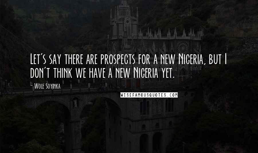 Wole Soyinka Quotes: Let's say there are prospects for a new Nigeria, but I don't think we have a new Nigeria yet.