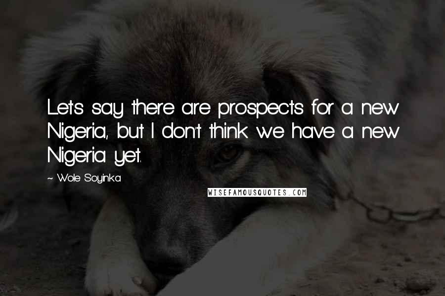 Wole Soyinka Quotes: Let's say there are prospects for a new Nigeria, but I don't think we have a new Nigeria yet.