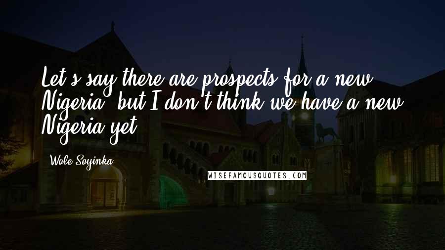 Wole Soyinka Quotes: Let's say there are prospects for a new Nigeria, but I don't think we have a new Nigeria yet.
