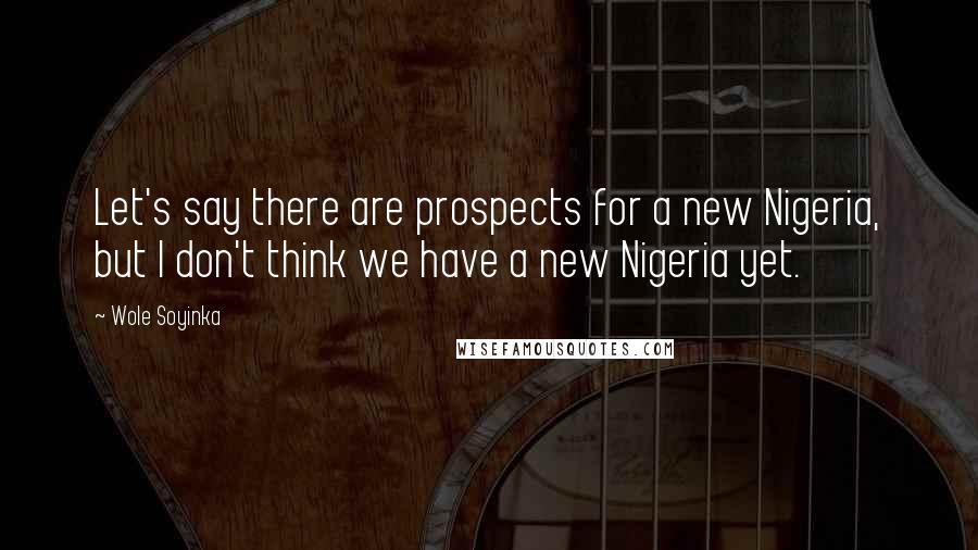 Wole Soyinka Quotes: Let's say there are prospects for a new Nigeria, but I don't think we have a new Nigeria yet.