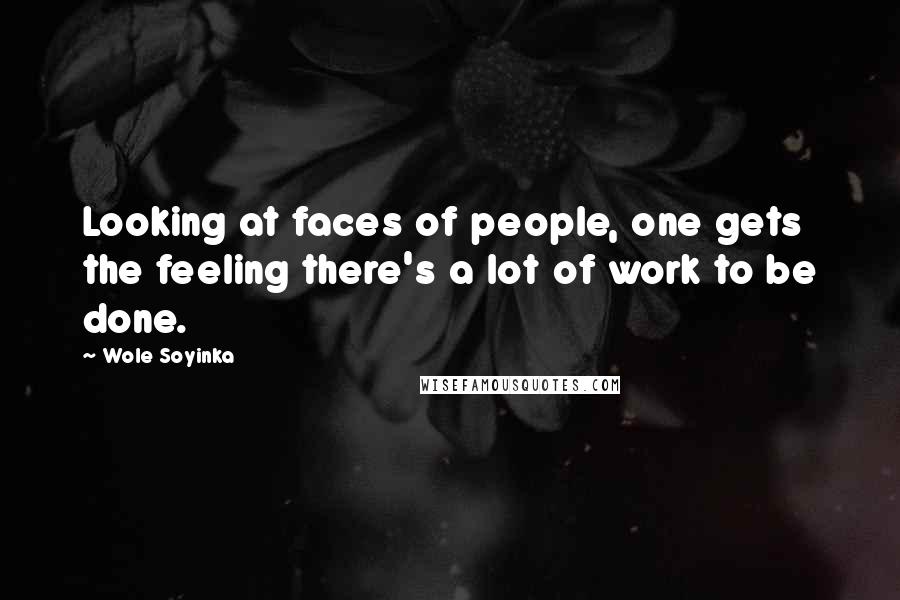 Wole Soyinka Quotes: Looking at faces of people, one gets the feeling there's a lot of work to be done.