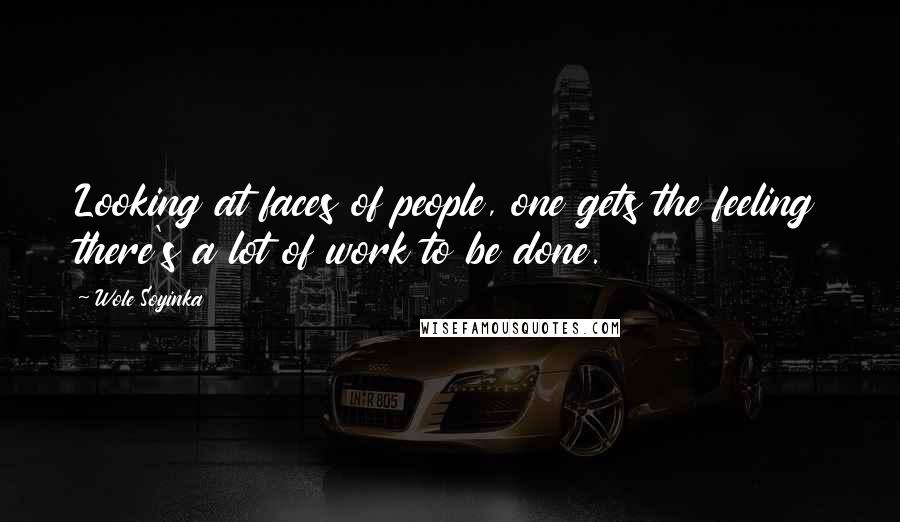 Wole Soyinka Quotes: Looking at faces of people, one gets the feeling there's a lot of work to be done.