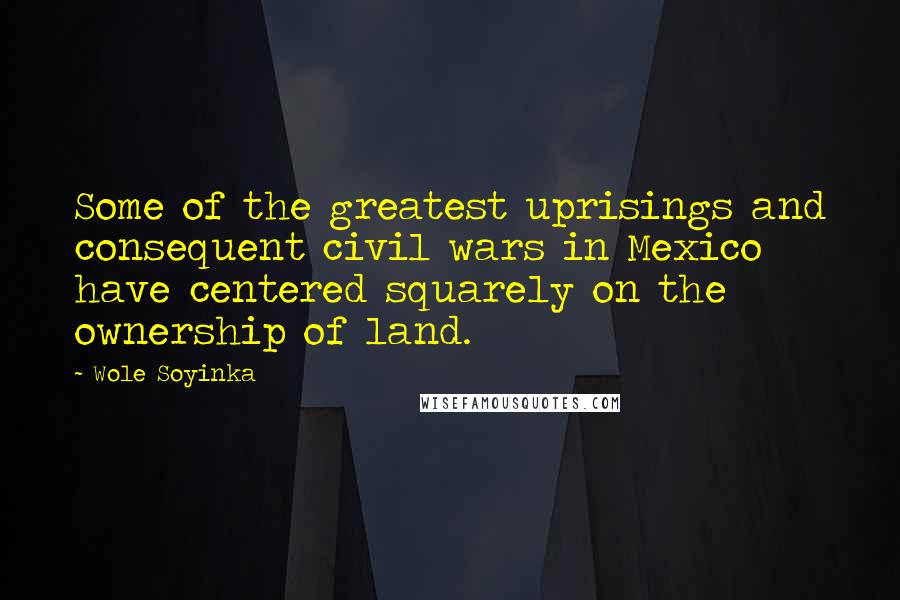 Wole Soyinka Quotes: Some of the greatest uprisings and consequent civil wars in Mexico have centered squarely on the ownership of land.