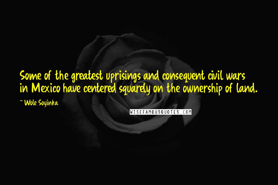 Wole Soyinka Quotes: Some of the greatest uprisings and consequent civil wars in Mexico have centered squarely on the ownership of land.