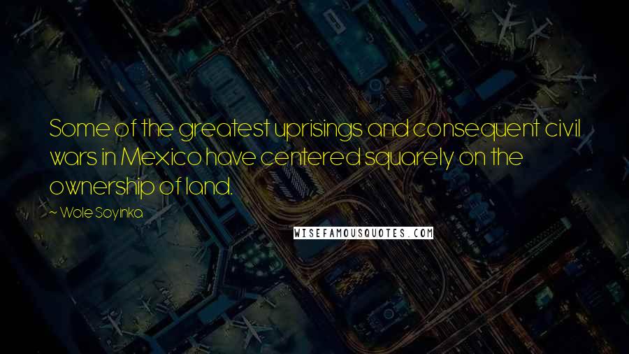 Wole Soyinka Quotes: Some of the greatest uprisings and consequent civil wars in Mexico have centered squarely on the ownership of land.