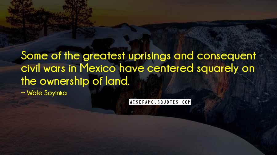 Wole Soyinka Quotes: Some of the greatest uprisings and consequent civil wars in Mexico have centered squarely on the ownership of land.