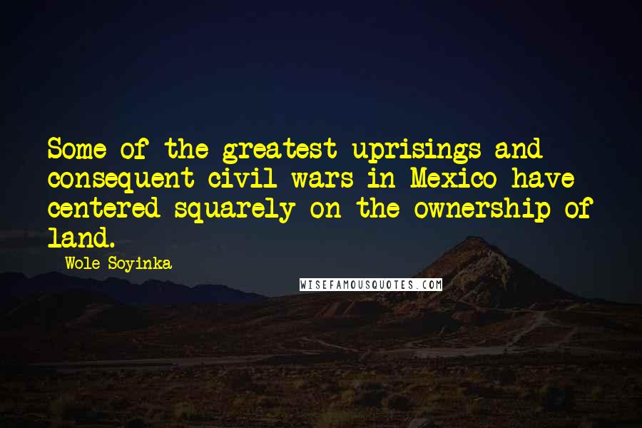 Wole Soyinka Quotes: Some of the greatest uprisings and consequent civil wars in Mexico have centered squarely on the ownership of land.