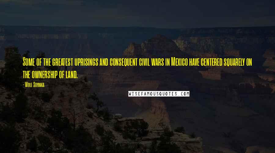 Wole Soyinka Quotes: Some of the greatest uprisings and consequent civil wars in Mexico have centered squarely on the ownership of land.