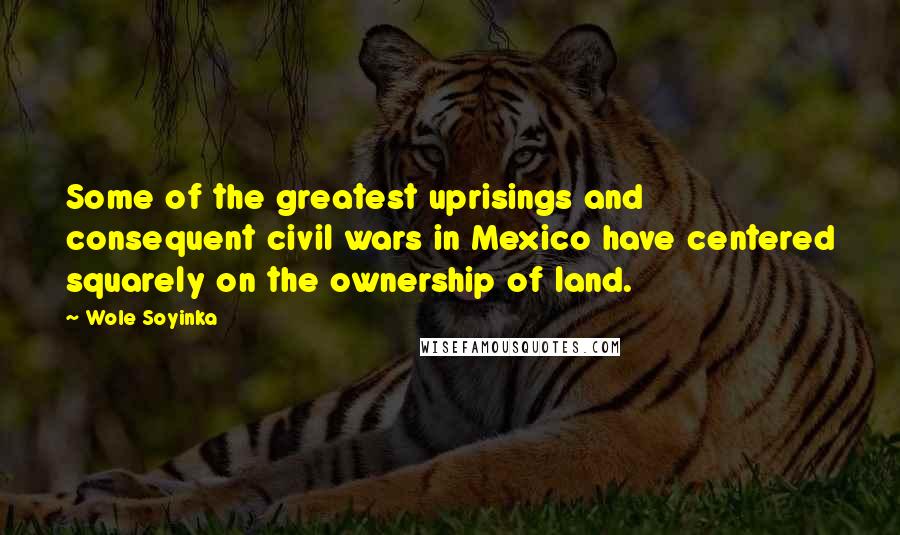 Wole Soyinka Quotes: Some of the greatest uprisings and consequent civil wars in Mexico have centered squarely on the ownership of land.