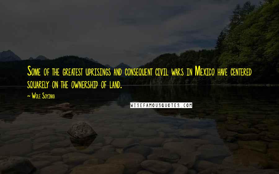 Wole Soyinka Quotes: Some of the greatest uprisings and consequent civil wars in Mexico have centered squarely on the ownership of land.