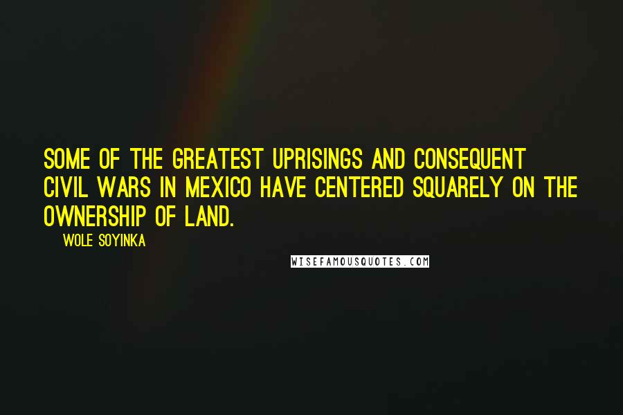 Wole Soyinka Quotes: Some of the greatest uprisings and consequent civil wars in Mexico have centered squarely on the ownership of land.