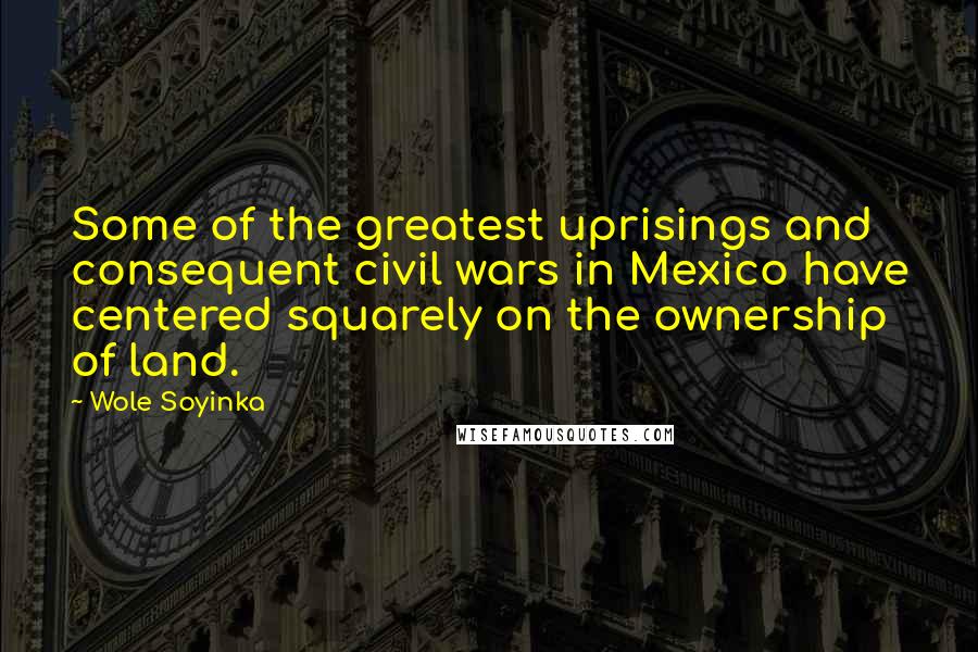 Wole Soyinka Quotes: Some of the greatest uprisings and consequent civil wars in Mexico have centered squarely on the ownership of land.