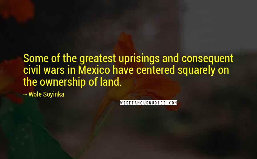 Wole Soyinka Quotes: Some of the greatest uprisings and consequent civil wars in Mexico have centered squarely on the ownership of land.