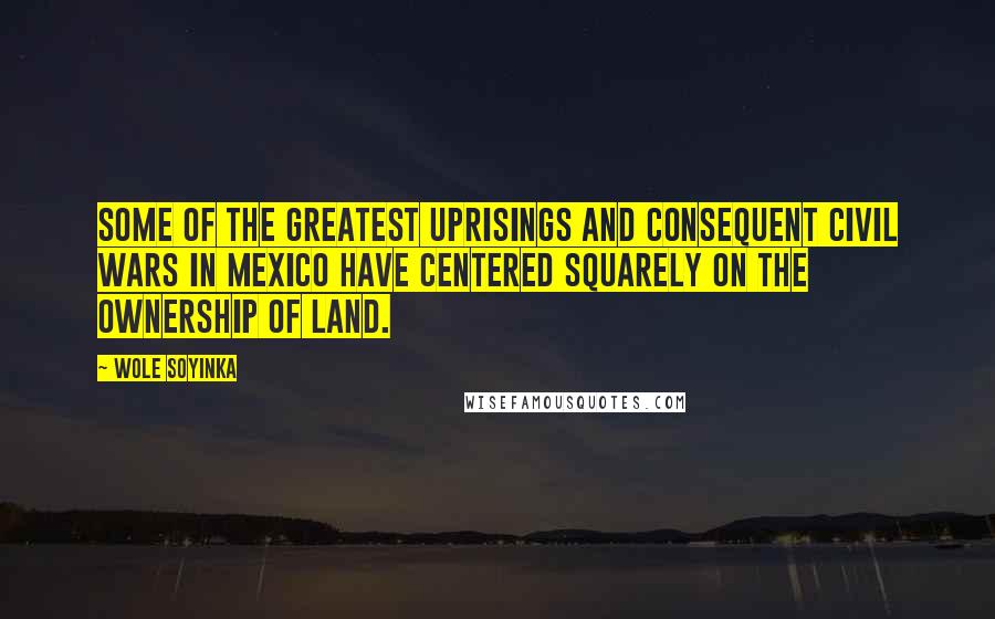 Wole Soyinka Quotes: Some of the greatest uprisings and consequent civil wars in Mexico have centered squarely on the ownership of land.