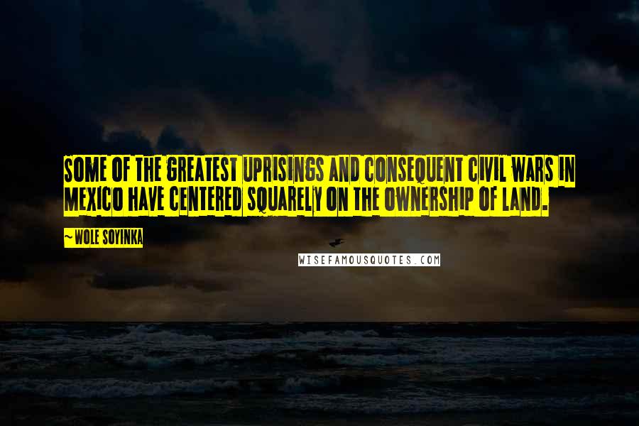 Wole Soyinka Quotes: Some of the greatest uprisings and consequent civil wars in Mexico have centered squarely on the ownership of land.