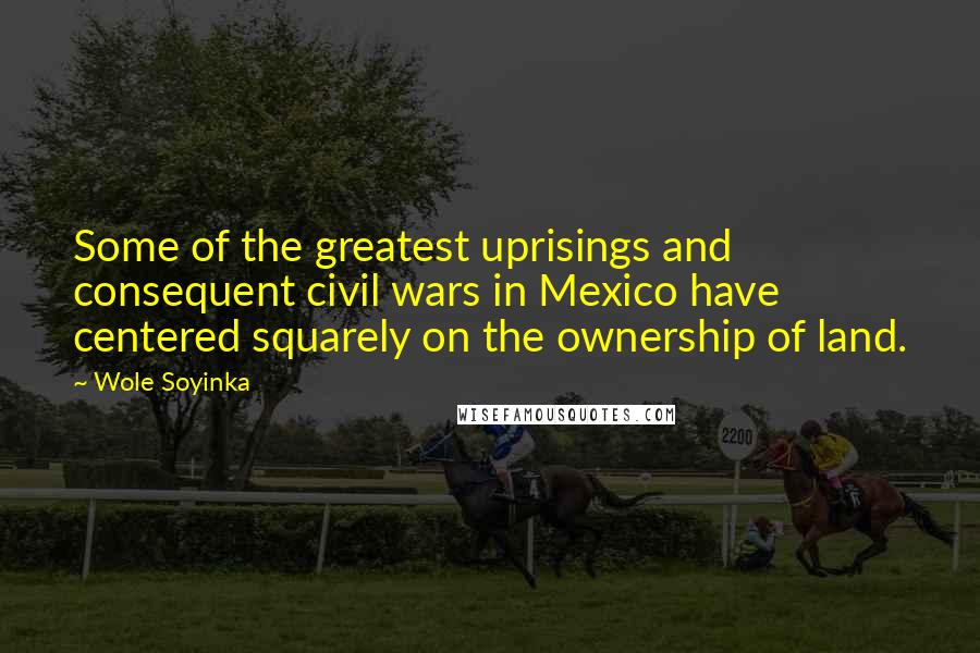 Wole Soyinka Quotes: Some of the greatest uprisings and consequent civil wars in Mexico have centered squarely on the ownership of land.