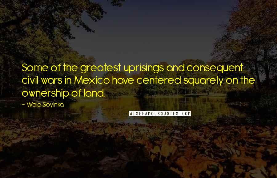 Wole Soyinka Quotes: Some of the greatest uprisings and consequent civil wars in Mexico have centered squarely on the ownership of land.