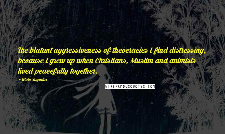 Wole Soyinka Quotes: The blatant aggressiveness of theocracies I find distressing, because I grew up when Christians, Muslim and animists lived peacefully together.