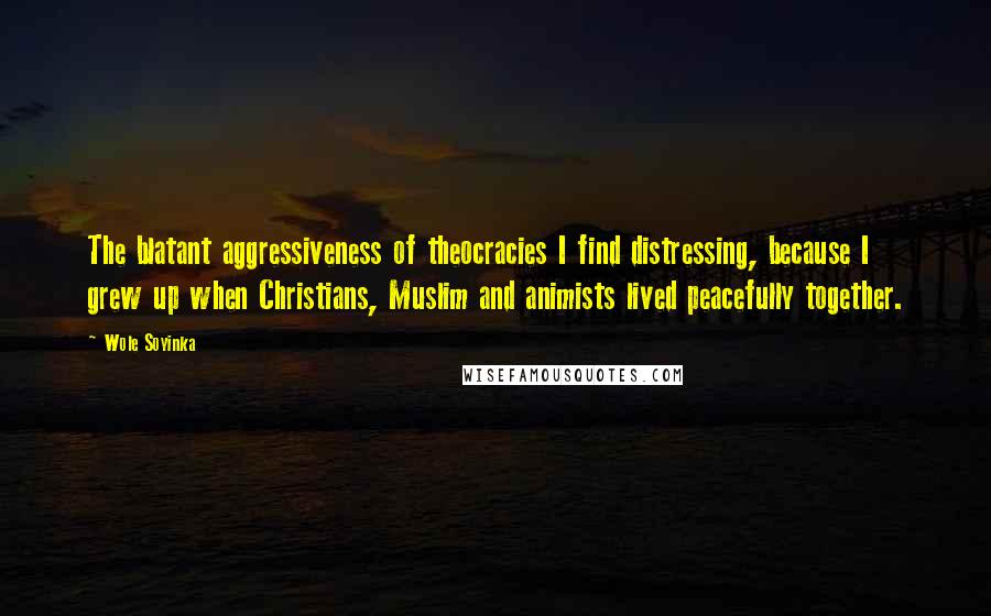 Wole Soyinka Quotes: The blatant aggressiveness of theocracies I find distressing, because I grew up when Christians, Muslim and animists lived peacefully together.