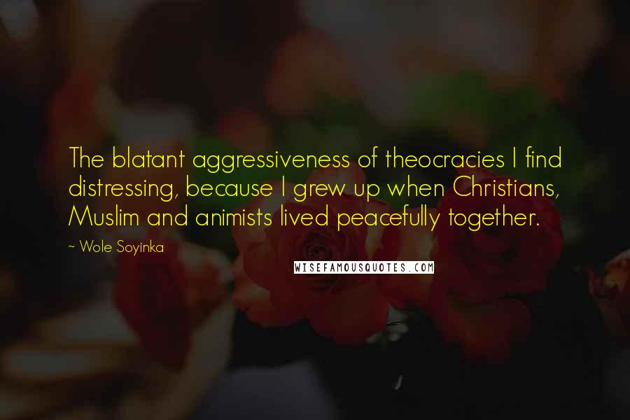 Wole Soyinka Quotes: The blatant aggressiveness of theocracies I find distressing, because I grew up when Christians, Muslim and animists lived peacefully together.