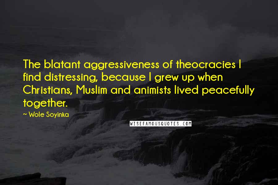 Wole Soyinka Quotes: The blatant aggressiveness of theocracies I find distressing, because I grew up when Christians, Muslim and animists lived peacefully together.