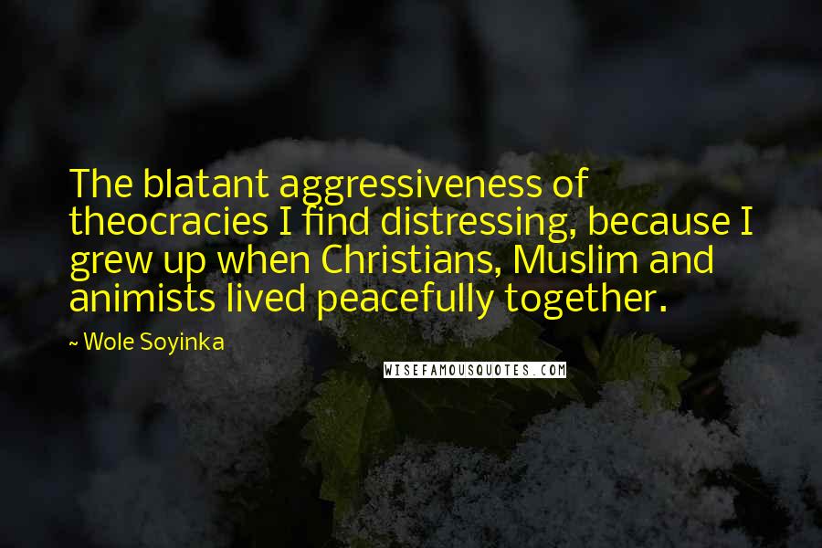 Wole Soyinka Quotes: The blatant aggressiveness of theocracies I find distressing, because I grew up when Christians, Muslim and animists lived peacefully together.