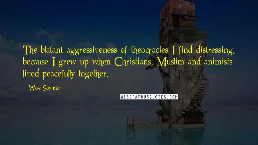 Wole Soyinka Quotes: The blatant aggressiveness of theocracies I find distressing, because I grew up when Christians, Muslim and animists lived peacefully together.