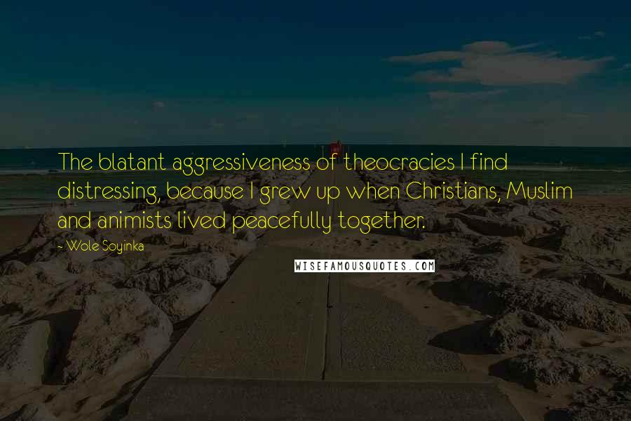 Wole Soyinka Quotes: The blatant aggressiveness of theocracies I find distressing, because I grew up when Christians, Muslim and animists lived peacefully together.