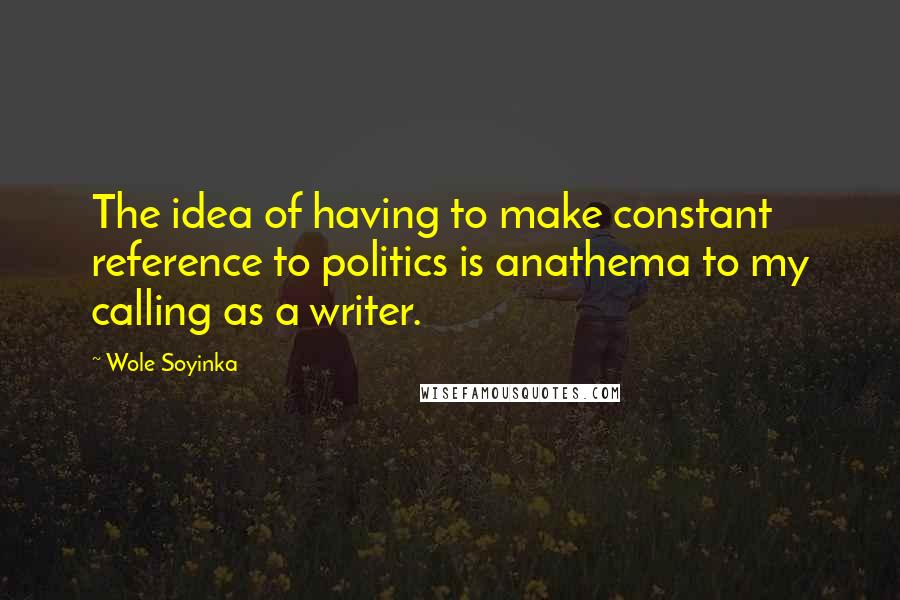 Wole Soyinka Quotes: The idea of having to make constant reference to politics is anathema to my calling as a writer.