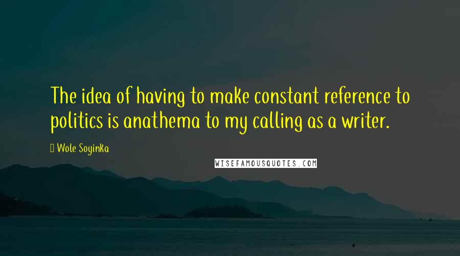 Wole Soyinka Quotes: The idea of having to make constant reference to politics is anathema to my calling as a writer.