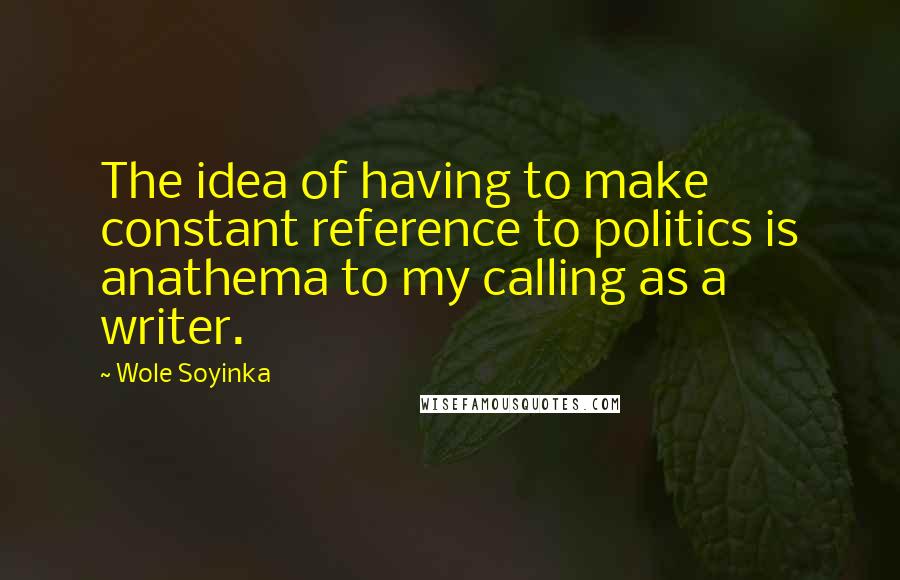 Wole Soyinka Quotes: The idea of having to make constant reference to politics is anathema to my calling as a writer.