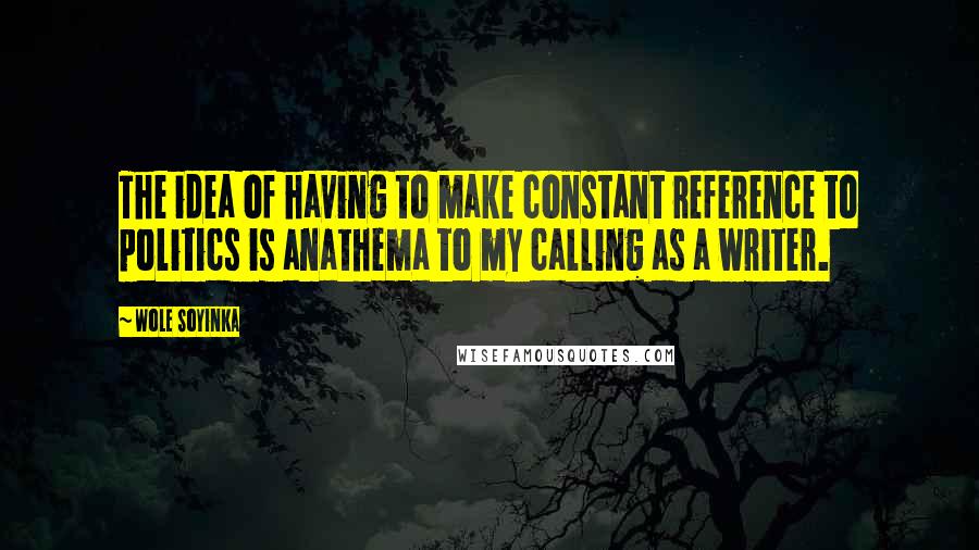 Wole Soyinka Quotes: The idea of having to make constant reference to politics is anathema to my calling as a writer.