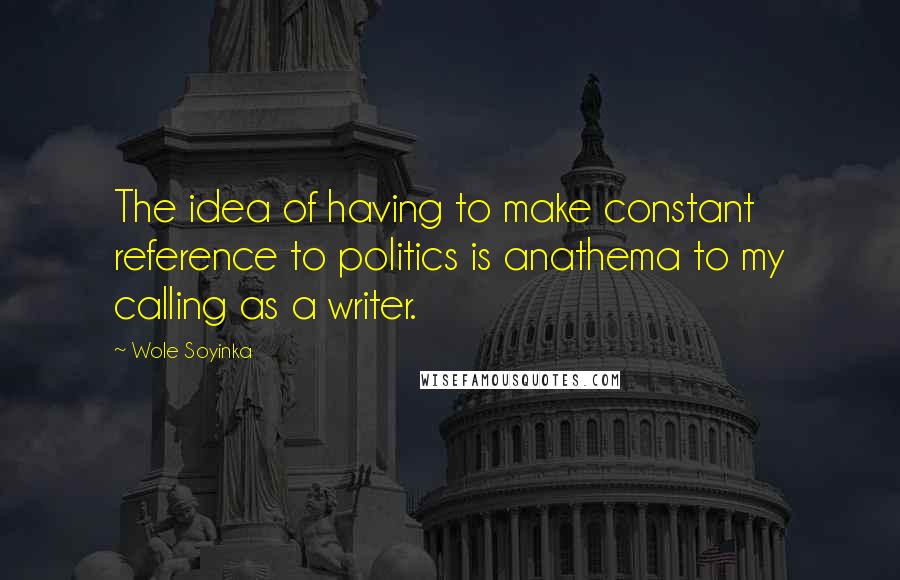 Wole Soyinka Quotes: The idea of having to make constant reference to politics is anathema to my calling as a writer.