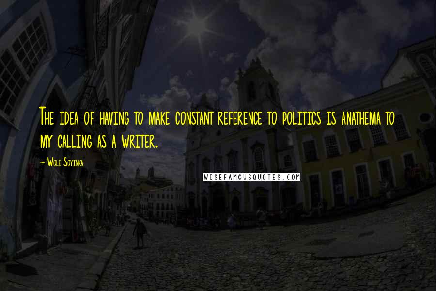 Wole Soyinka Quotes: The idea of having to make constant reference to politics is anathema to my calling as a writer.