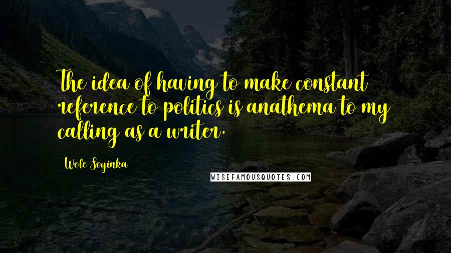 Wole Soyinka Quotes: The idea of having to make constant reference to politics is anathema to my calling as a writer.