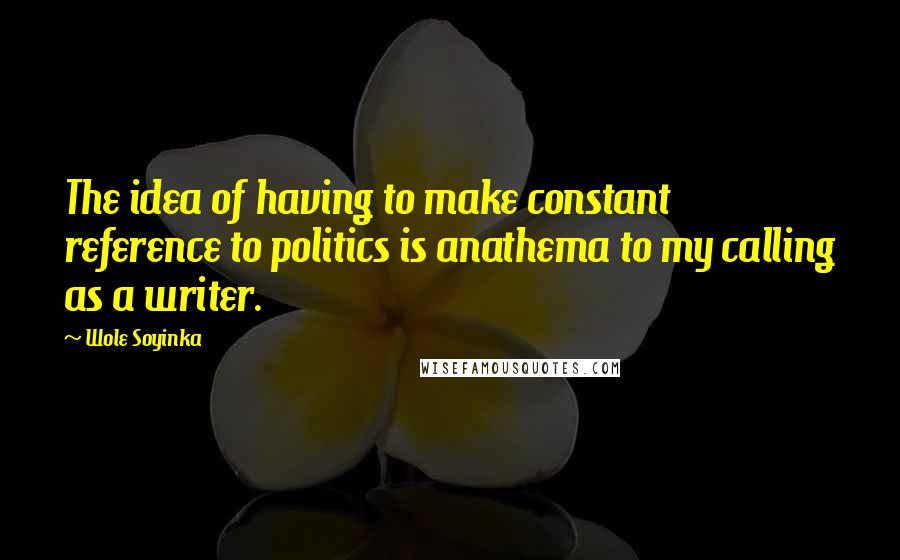 Wole Soyinka Quotes: The idea of having to make constant reference to politics is anathema to my calling as a writer.